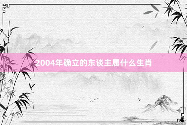 2004年确立的东谈主属什么生肖