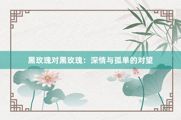 黑玫瑰对黑玫瑰：深情与孤单的对望